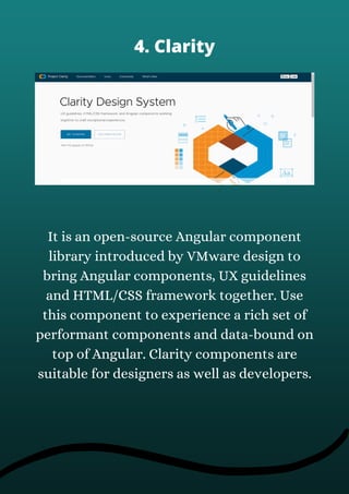 It is an open-source Angular component
library introduced by VMware design to
bring Angular components, UX guidelines
and HTML/CSS framework together. Use
this component to experience a rich set of
performant components and data-bound on
top of Angular. Clarity components are
suitable for designers as well as developers.
4. Clarity
 