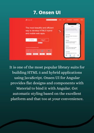 It is one of the most popular library suits for
building HTML 5 and hybrid applications
using JavaScript. Onsen UI for Angular
provides flat designs and components with
Material to bind it with Angular. Get
automatic styling based on the excellent
platform and that too at your convenience.
7. Onsen UI
 