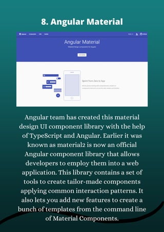 Angular team has created this material
design UI component library with the help
of TypeScript and Angular. Earlier it was
known as material2 is now an official
Angular component library that allows
developers to employ them into a web
application. This library contains a set of
tools to create tailor-made components
applying common interaction patterns. It
also lets you add new features to create a
bunch of templates from the command line
of Material Components.
8. Angular Material
 