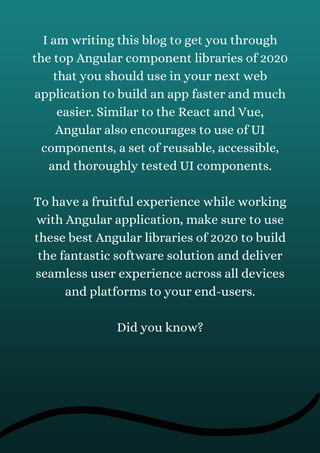 I am writing this blog to get you through
the top Angular component libraries of 2020
that you should use in your next web
application to build an app faster and much
easier. Similar to the React and Vue,
Angular also encourages to use of UI
components, a set of reusable, accessible,
and thoroughly tested UI components.
To have a fruitful experience while working
with Angular application, make sure to use
these best Angular libraries of 2020 to build
the fantastic software solution and deliver
seamless user experience across all devices
and platforms to your end-users.
Did you know?
 
