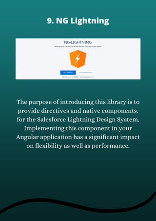 The purpose of introducing this library is to
provide directives and native components,
for the Salesforce Lightning Design System.
Implementing this component in your
Angular application has a significant impact
on flexibility as well as performance.
9. NG Lightning
 