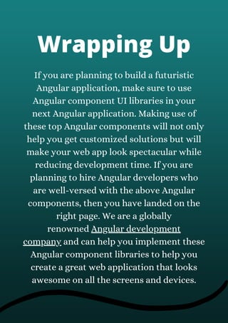 Wrapping Up
If you are planning to build a futuristic
Angular application, make sure to use
Angular component UI libraries in your
next Angular application. Making use of
these top Angular components will not only
help you get customized solutions but will
make your web app look spectacular while
reducing development time. If you are
planning to hire Angular developers who
are well-versed with the above Angular
components, then you have landed on the
right page. We are a globally
renowned Angular development
company and can help you implement these
Angular component libraries to help you
create a great web application that looks
awesome on all the screens and devices.
 