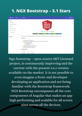 Ngx-bootstrap – open-source MIT Licensed
project, is continuously improving and the
current with the present 5.6.1 version
available on the market. It is not possible to
even imagine a front-end developer
developing an application and not being
familiar with the Bootstrap framework.
NGX Bootstrap encompasses all the core
components of Angular that makes an app
high performing and scalable for all screen
sizes across all the devices.
1. NGX Bootstrap – 5.1 Stars
 