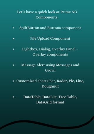 SplitButton and Buttons component
File Upload Component
Lightbox, Dialog, Overlay Panel –
Overlay components
Message Alert using Messages and
Growl
Customized charts Bar, Radar, Pie, Line,
Doughnut
DataTable, DataList, Tree Table,
DataGrid format
Let’s have a quick look at Prime NG
Components:
 