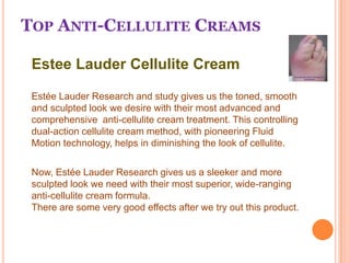 Top Anti-Cellulite Creams 	Estee Lauder Cellulite Cream EstéeLauder Research and study gives us the toned, smooth and sculpted look we desire with their most advanced and comprehensive  anti-cellulite cream treatment. This controlling dual-action cellulite cream method, with pioneering Fluid Motion technology, helps in diminishing the look of cellulite. 	Now, Estée Lauder Research gives us a sleeker and more sculpted look we need with their most superior, wide-ranging anti-cellulite cream formula.There are some very good effects after we try out this product. 