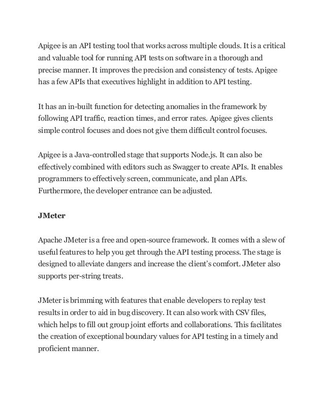 Apigee is an API testing tool that works across multiple clouds. It is a critical
and valuable tool for running API tests on software in a thorough and
precise manner. It improves the precision and consistency of tests. Apigee
has a few APIs that executives highlight in addition to API testing.
It has an in-built function for detecting anomalies in the framework by
following API traffic, reaction times, and error rates. Apigee gives clients
simple control focuses and does not give them difficult control focuses.
Apigee is a Java-controlled stage that supports Node.js. It can also be
effectively combined with editors such as Swagger to create APIs. It enables
programmers to effectively screen, communicate, and plan APIs.
Furthermore, the developer entrance can be adjusted.
JMeter
Apache JMeter is a free and open-source framework. It comes with a slew of
useful features to help you get through the API testing process. The stage is
designed to alleviate dangers and increase the client’s comfort. JMeter also
supports per-string treats.
JMeter is brimming with features that enable developers to replay test
results in order to aid in bug discovery. It can also work with CSV files,
which helps to fill out group joint efforts and collaborations. This facilitates
the creation of exceptional boundary values for API testing in a timely and
proficient manner.
 