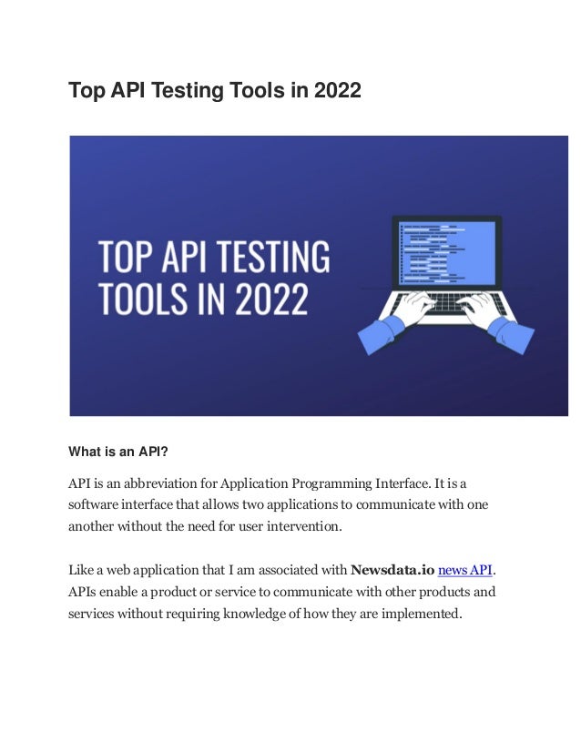 Top API Testing Tools in 2022
What is an API?
API is an abbreviation for Application Programming Interface. It is a
software interface that allows two applications to communicate with one
another without the need for user intervention.
Like a web application that I am associated with Newsdata.io news API.
APIs enable a product or service to communicate with other products and
services without requiring knowledge of how they are implemented.
 