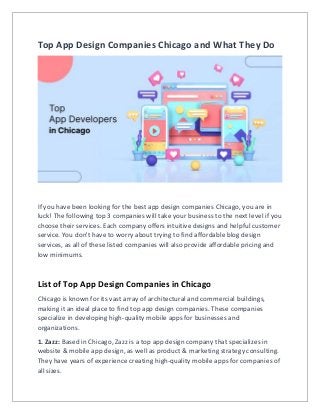 Top App Design Companies Chicago and What They Do
If you have been looking for the best app design companies Chicago, you are in
luck! The following top 3 companies will take your business to the next level if you
choose their services. Each company offers intuitive designs and helpful customer
service. You don't have to worry about trying to find affordable blog design
services, as all of these listed companies will also provide affordable pricing and
low minimums.
List of Top App Design Companies in Chicago
Chicago is known for its vast array of architectural and commercial buildings,
making it an ideal place to find top app design companies. These companies
specialize in developing high-quality mobile apps for businesses and
organizations.
1. Zazz: Based in Chicago, Zazz is a top app design company that specializes in
website & mobile app design, as well as product & marketing strategy consulting.
They have years of experience creating high-quality mobile apps for companies of
all sizes.
 