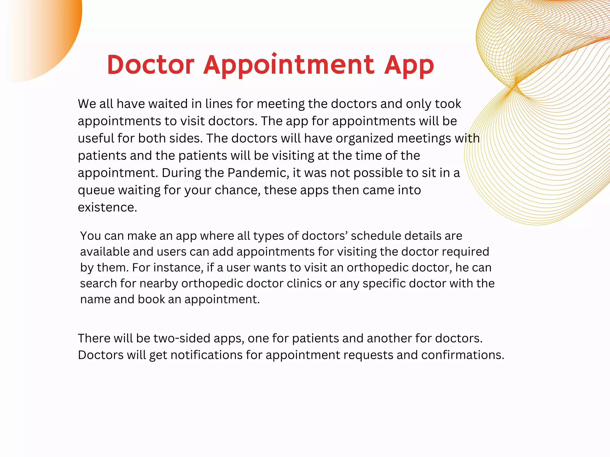 We all have waited in lines for meeting the doctors and only took
appointments to visit doctors. The app for appointments will be
useful for both sides. The doctors will have organized meetings with
patients and the patients will be visiting at the time of the
appointment. During the Pandemic, it was not possible to sit in a
queue waiting for your chance, these apps then came into
existence.
Doctor Appointment App
You can make an app where all types of doctors’ schedule details are
available and users can add appointments for visiting the doctor required
by them. For instance, if a user wants to visit an orthopedic doctor, he can
search for nearby orthopedic doctor clinics or any specific doctor with the
name and book an appointment.
There will be two-sided apps, one for patients and another for doctors.
Doctors will get notifications for appointment requests and confirmations.
 