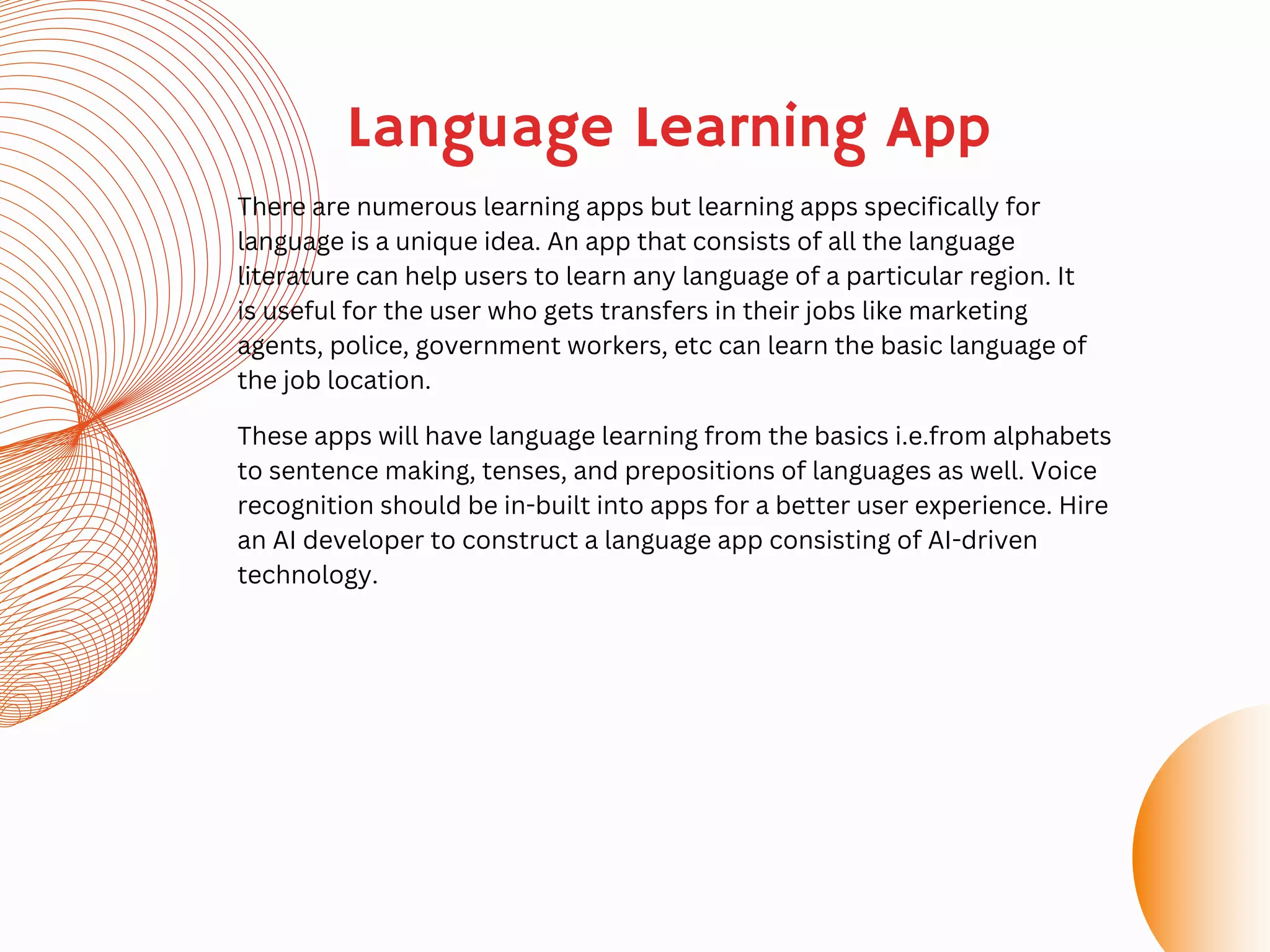 Language Learning App
There are numerous learning apps but learning apps specifically for
language is a unique idea. An app that consists of all the language
literature can help users to learn any language of a particular region. It
is useful for the user who gets transfers in their jobs like marketing
agents, police, government workers, etc can learn the basic language of
the job location.
These apps will have language learning from the basics i.e.from alphabets
to sentence making, tenses, and prepositions of languages as well. Voice
recognition should be in-built into apps for a better user experience. Hire
an AI developer to construct a language app consisting of AI-driven
technology.
 