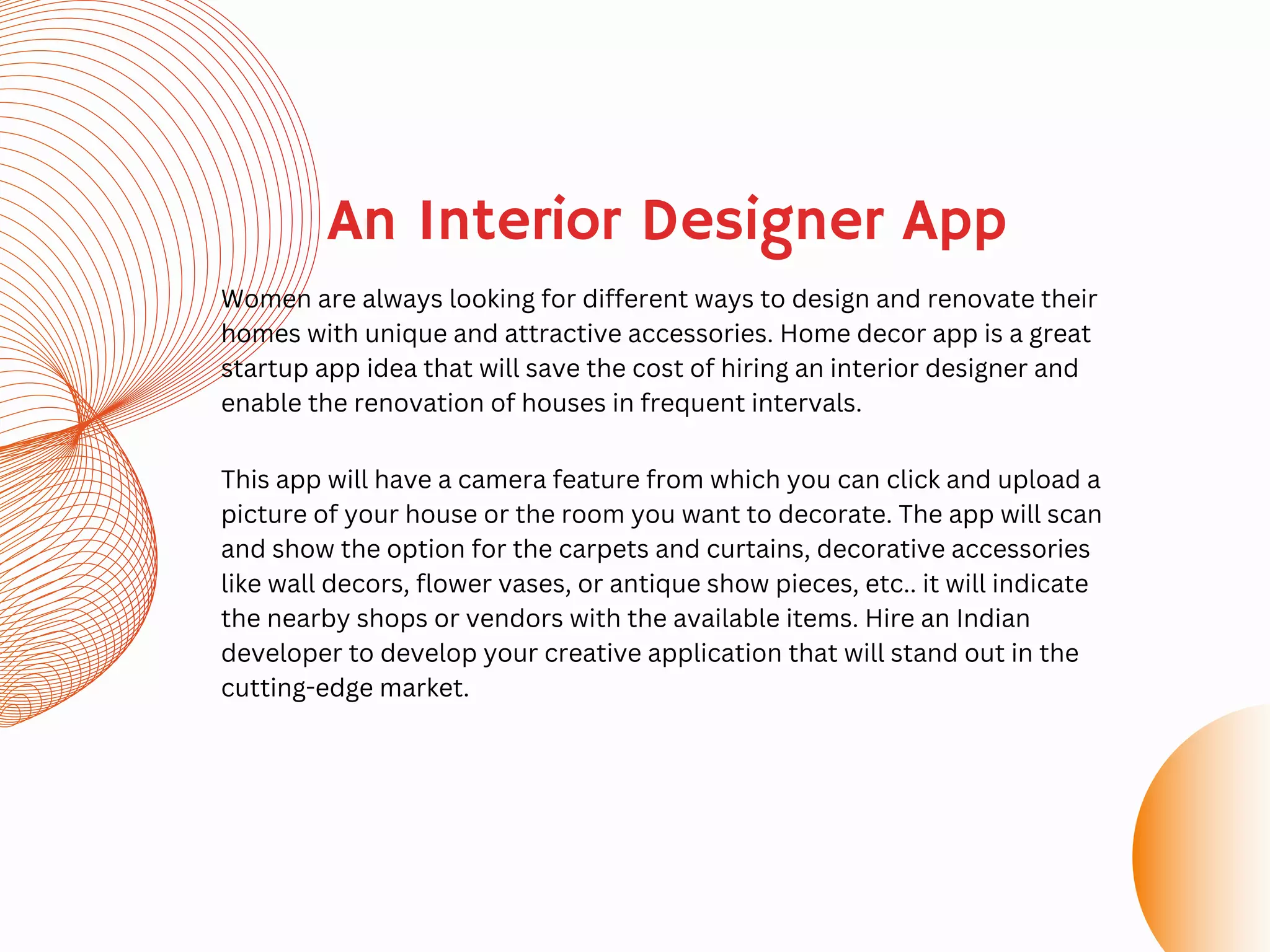 An Interior Designer App
Women are always looking for different ways to design and renovate their
homes with unique and attractive accessories. Home decor app is a great
startup app idea that will save the cost of hiring an interior designer and
enable the renovation of houses in frequent intervals.
This app will have a camera feature from which you can click and upload a
picture of your house or the room you want to decorate. The app will scan
and show the option for the carpets and curtains, decorative accessories
like wall decors, flower vases, or antique show pieces, etc.. it will indicate
the nearby shops or vendors with the available items. Hire an Indian
developer to develop your creative application that will stand out in the
cutting-edge market.
 