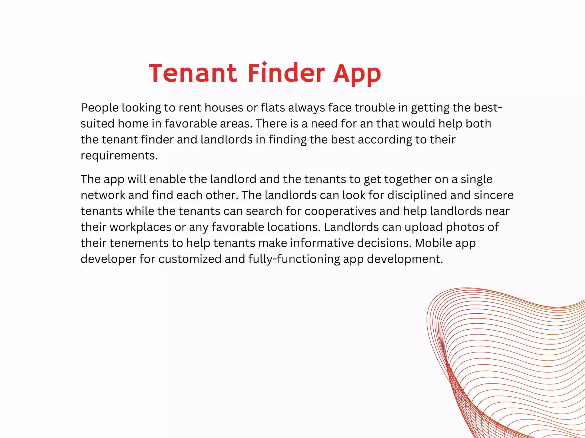 Tenant Finder App
People looking to rent houses or flats always face trouble in getting the best-
suited home in favorable areas. There is a need for an that would help both
the tenant finder and landlords in finding the best according to their
requirements.
The app will enable the landlord and the tenants to get together on a single
network and find each other. The landlords can look for disciplined and sincere
tenants while the tenants can search for cooperatives and help landlords near
their workplaces or any favorable locations. Landlords can upload photos of
their tenements to help tenants make informative decisions. Mobile app
developer for customized and fully-functioning app development.
 