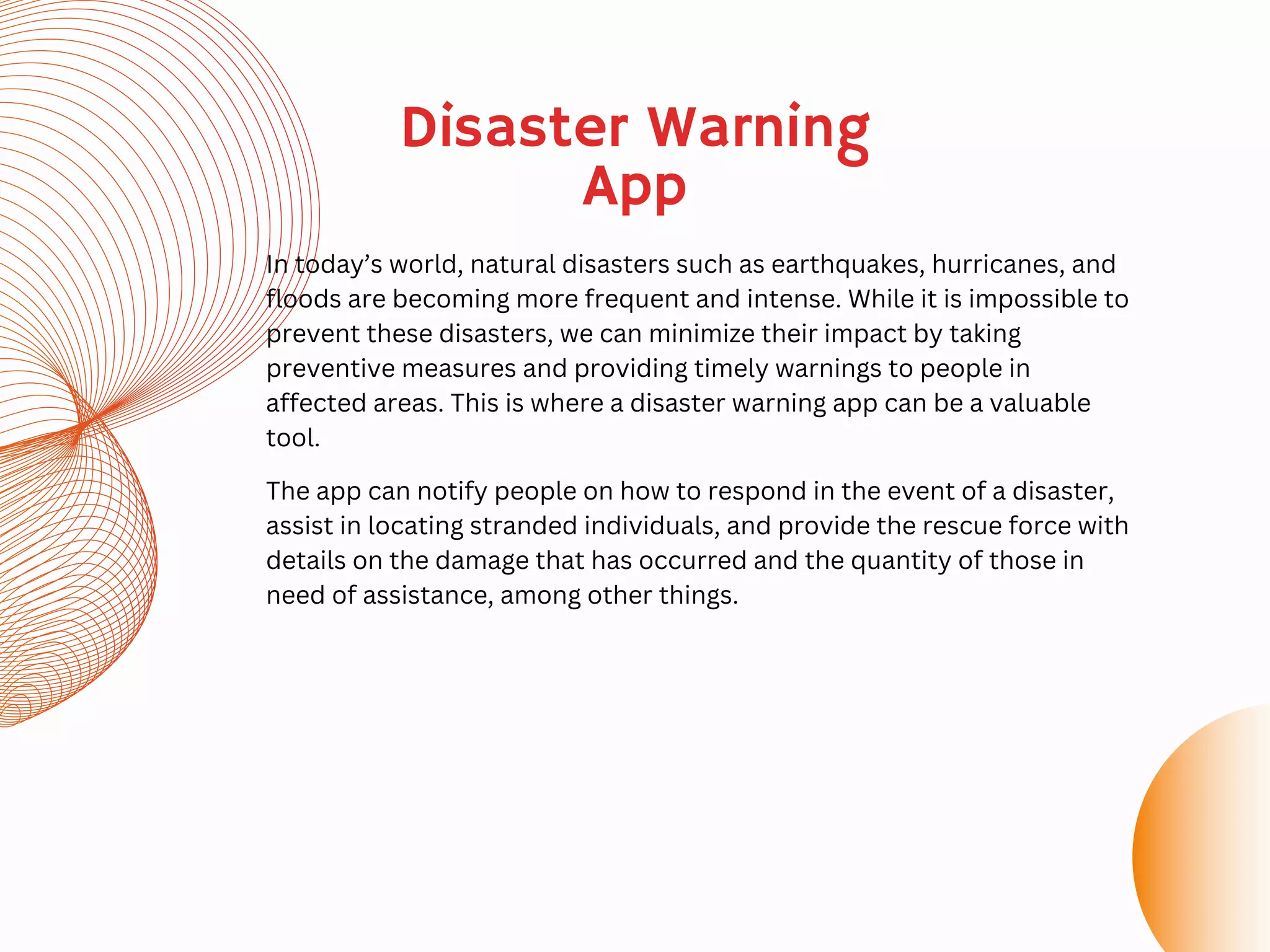Disaster Warning
App
In today’s world, natural disasters such as earthquakes, hurricanes, and
floods are becoming more frequent and intense. While it is impossible to
prevent these disasters, we can minimize their impact by taking
preventive measures and providing timely warnings to people in
affected areas. This is where a disaster warning app can be a valuable
tool.
The app can notify people on how to respond in the event of a disaster,
assist in locating stranded individuals, and provide the rescue force with
details on the damage that has occurred and the quantity of those in
need of assistance, among other things.
 