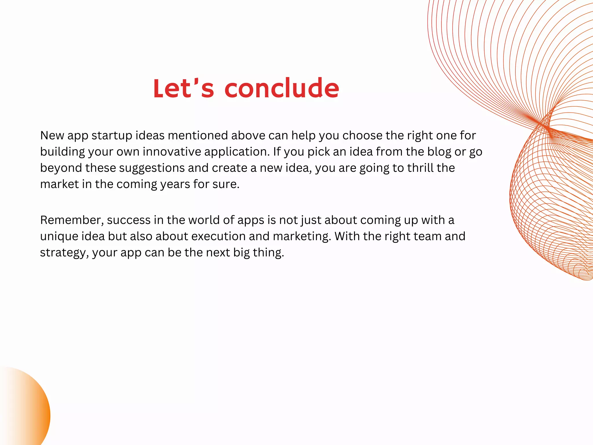 Let’s conclude
New app startup ideas mentioned above can help you choose the right one for
building your own innovative application. If you pick an idea from the blog or go
beyond these suggestions and create a new idea, you are going to thrill the
market in the coming years for sure.
Remember, success in the world of apps is not just about coming up with a
unique idea but also about execution and marketing. With the right team and
strategy, your app can be the next big thing.
 