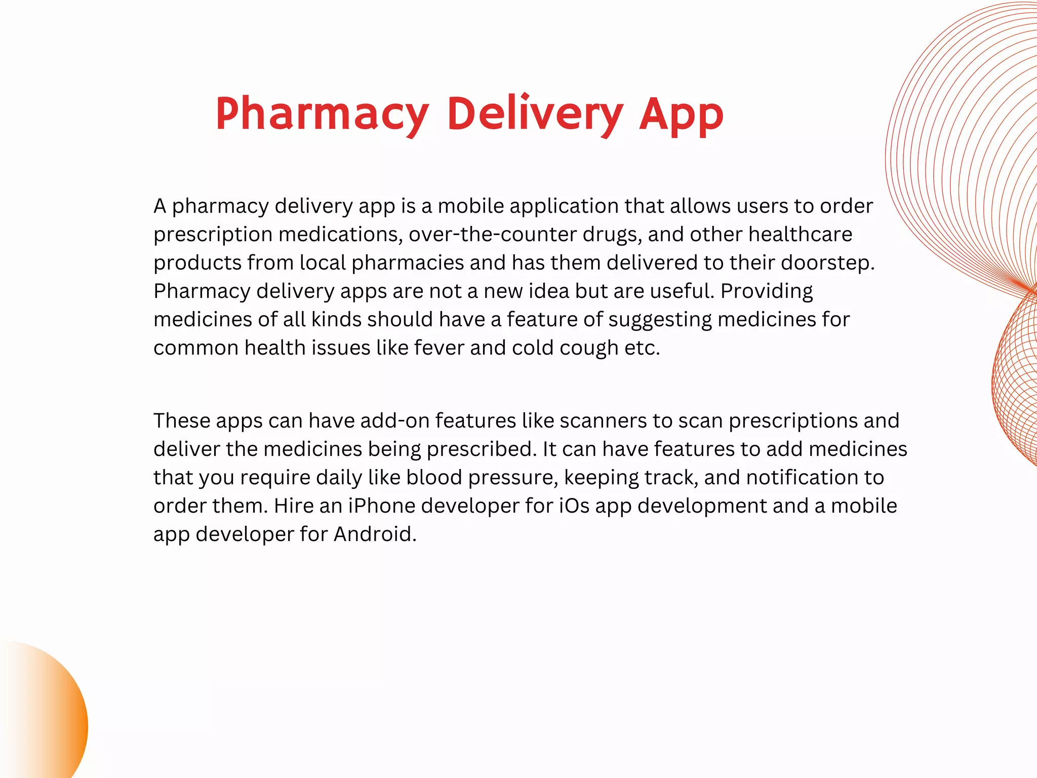 A pharmacy delivery app is a mobile application that allows users to order
prescription medications, over-the-counter drugs, and other healthcare
products from local pharmacies and has them delivered to their doorstep.
Pharmacy delivery apps are not a new idea but are useful. Providing
medicines of all kinds should have a feature of suggesting medicines for
common health issues like fever and cold cough etc.
These apps can have add-on features like scanners to scan prescriptions and
deliver the medicines being prescribed. It can have features to add medicines
that you require daily like blood pressure, keeping track, and notification to
order them. Hire an iPhone developer for iOs app development and a mobile
app developer for Android.
Pharmacy Delivery App
 