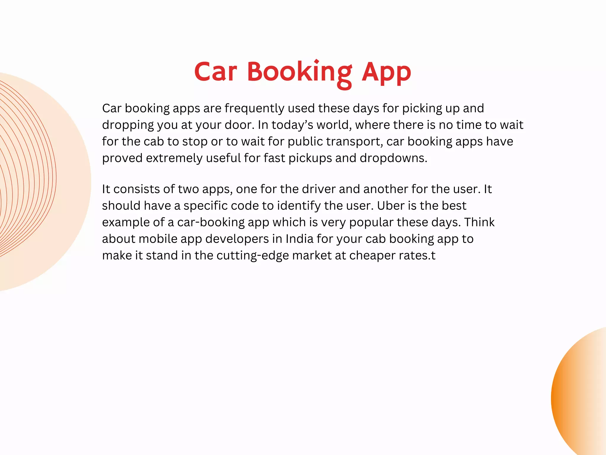 Car Booking App
Car booking apps are frequently used these days for picking up and
dropping you at your door. In today’s world, where there is no time to wait
for the cab to stop or to wait for public transport, car booking apps have
proved extremely useful for fast pickups and dropdowns.
It consists of two apps, one for the driver and another for the user. It
should have a specific code to identify the user. Uber is the best
example of a car-booking app which is very popular these days. Think
about mobile app developers in India for your cab booking app to
make it stand in the cutting-edge market at cheaper rates.t
 