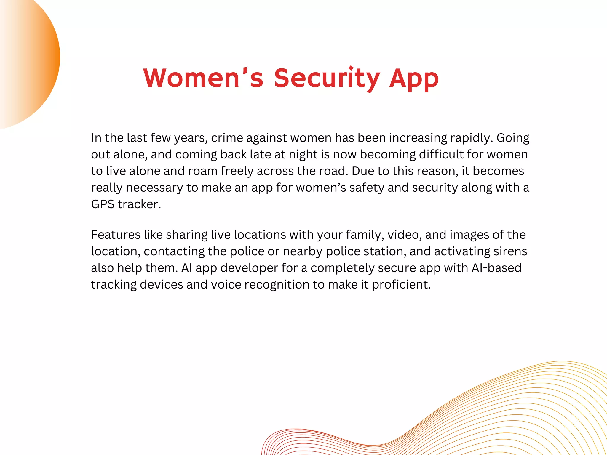 Women’s Security App
In the last few years, crime against women has been increasing rapidly. Going
out alone, and coming back late at night is now becoming difficult for women
to live alone and roam freely across the road. Due to this reason, it becomes
really necessary to make an app for women’s safety and security along with a
GPS tracker.
Features like sharing live locations with your family, video, and images of the
location, contacting the police or nearby police station, and activating sirens
also help them. AI app developer for a completely secure app with AI-based
tracking devices and voice recognition to make it proficient.
 