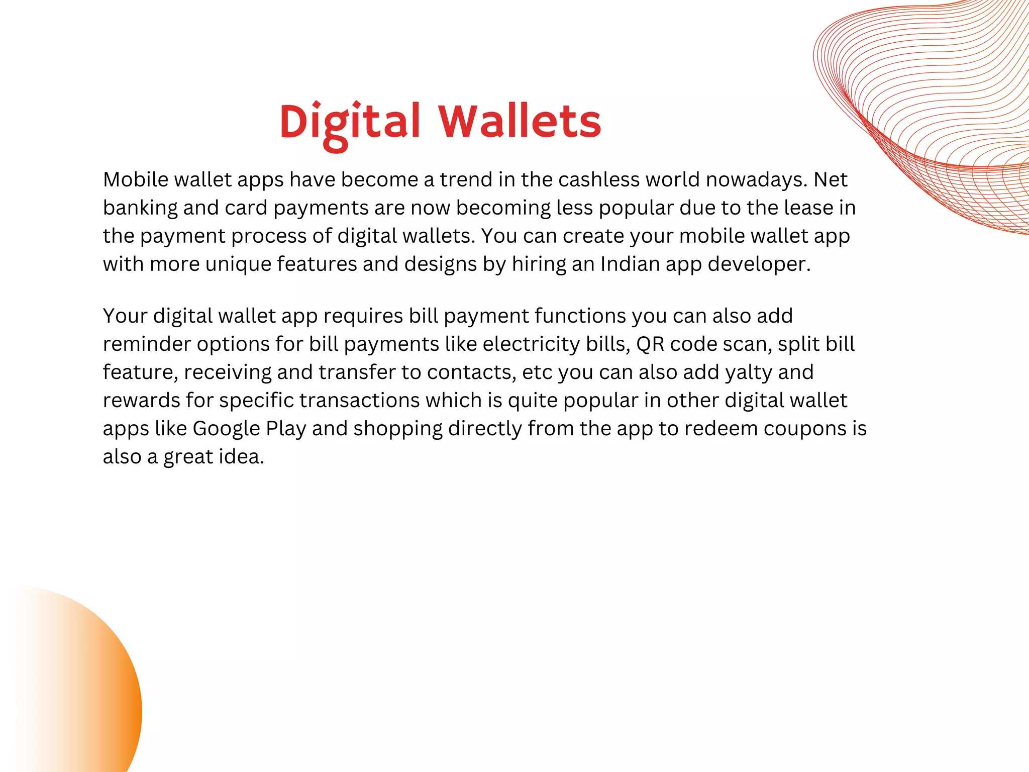 Digital Wallets
Mobile wallet apps have become a trend in the cashless world nowadays. Net
banking and card payments are now becoming less popular due to the lease in
the payment process of digital wallets. You can create your mobile wallet app
with more unique features and designs by hiring an Indian app developer.
Your digital wallet app requires bill payment functions you can also add
reminder options for bill payments like electricity bills, QR code scan, split bill
feature, receiving and transfer to contacts, etc you can also add yalty and
rewards for specific transactions which is quite popular in other digital wallet
apps like Google Play and shopping directly from the app to redeem coupons is
also a great idea.
 