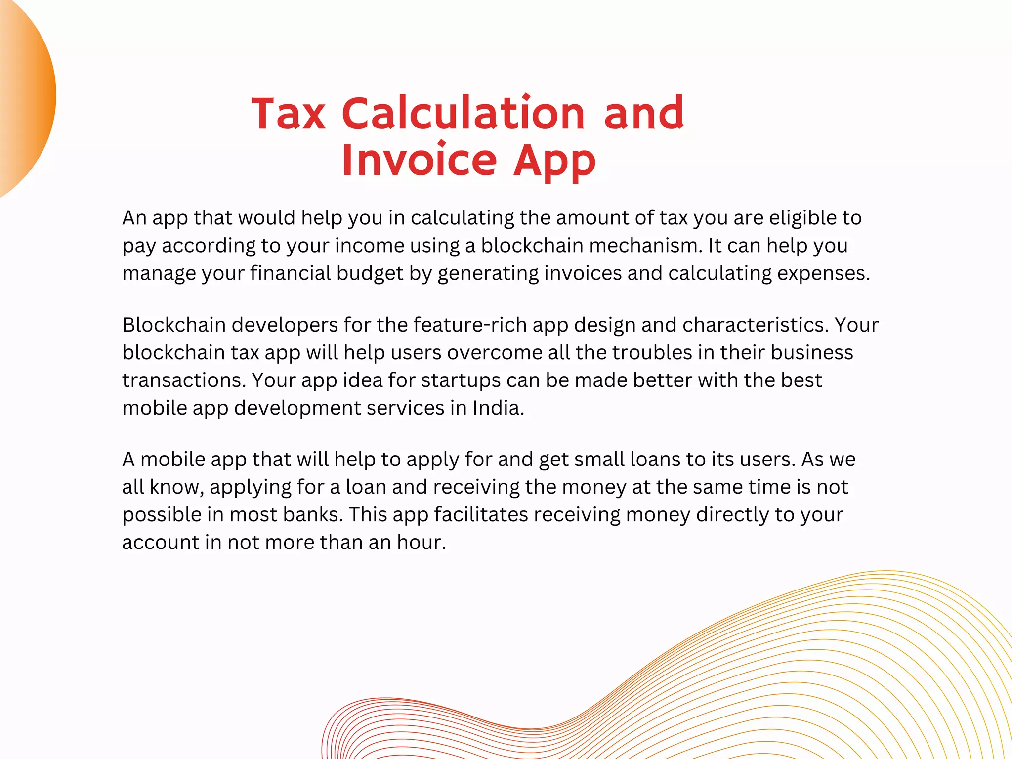Tax Calculation and
Invoice App
An app that would help you in calculating the amount of tax you are eligible to
pay according to your income using a blockchain mechanism. It can help you
manage your financial budget by generating invoices and calculating expenses.
Blockchain developers for the feature-rich app design and characteristics. Your
blockchain tax app will help users overcome all the troubles in their business
transactions. Your app idea for startups can be made better with the best
mobile app development services in India.
A mobile app that will help to apply for and get small loans to its users. As we
all know, applying for a loan and receiving the money at the same time is not
possible in most banks. This app facilitates receiving money directly to your
account in not more than an hour.
 