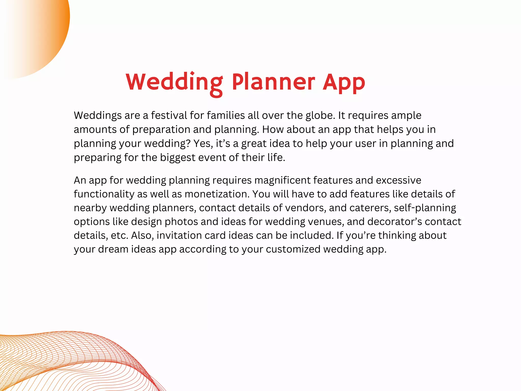 Wedding Planner App
Weddings are a festival for families all over the globe. It requires ample
amounts of preparation and planning. How about an app that helps you in
planning your wedding? Yes, it’s a great idea to help your user in planning and
preparing for the biggest event of their life.
An app for wedding planning requires magnificent features and excessive
functionality as well as monetization. You will have to add features like details of
nearby wedding planners, contact details of vendors, and caterers, self-planning
options like design photos and ideas for wedding venues, and decorator’s contact
details, etc. Also, invitation card ideas can be included. If you’re thinking about
your dream ideas app according to your customized wedding app.
 