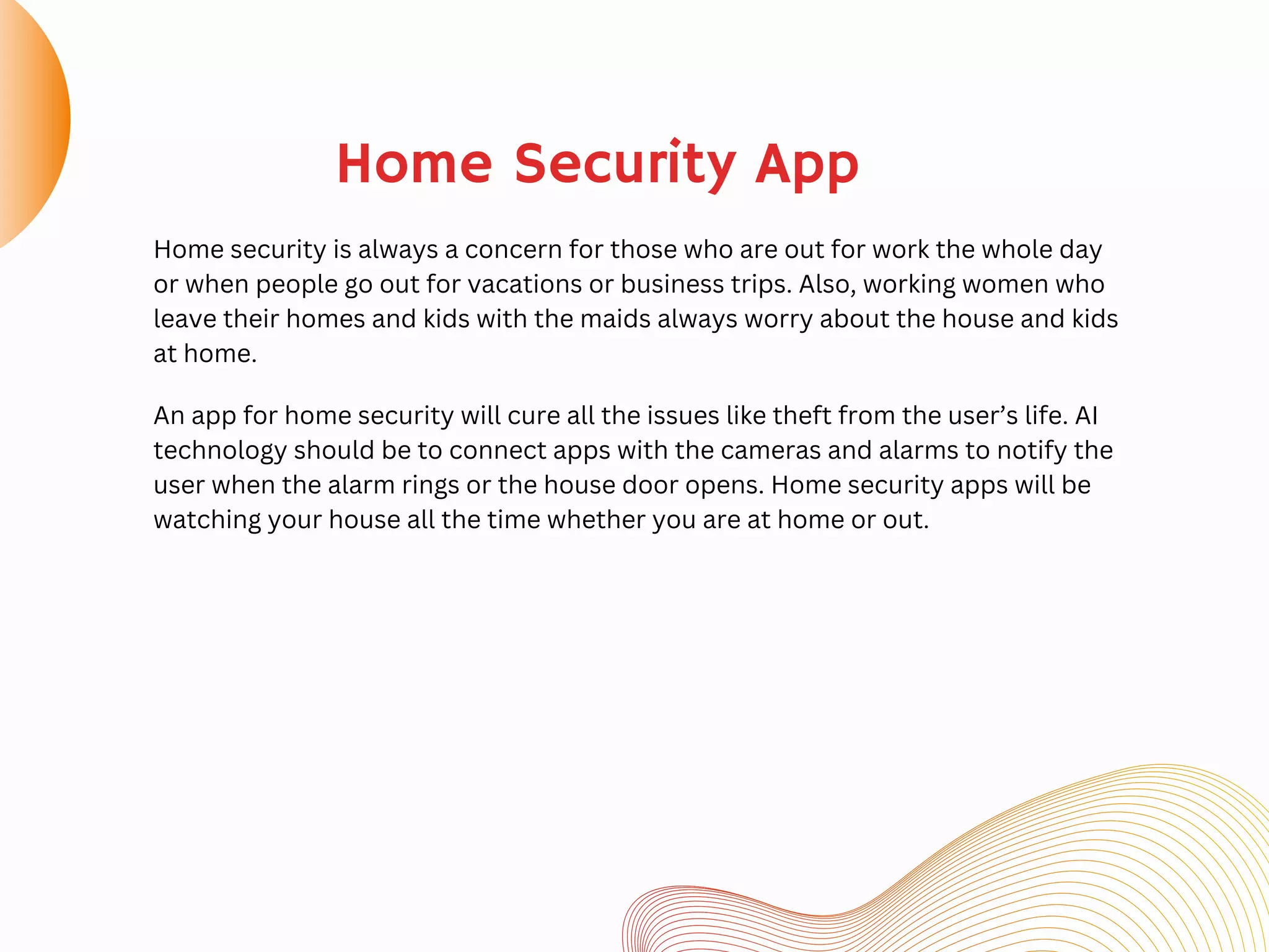 Home security is always a concern for those who are out for work the whole day
or when people go out for vacations or business trips. Also, working women who
leave their homes and kids with the maids always worry about the house and kids
at home.
Home Security App
An app for home security will cure all the issues like theft from the user’s life. AI
technology should be to connect apps with the cameras and alarms to notify the
user when the alarm rings or the house door opens. Home security apps will be
watching your house all the time whether you are at home or out.
 
