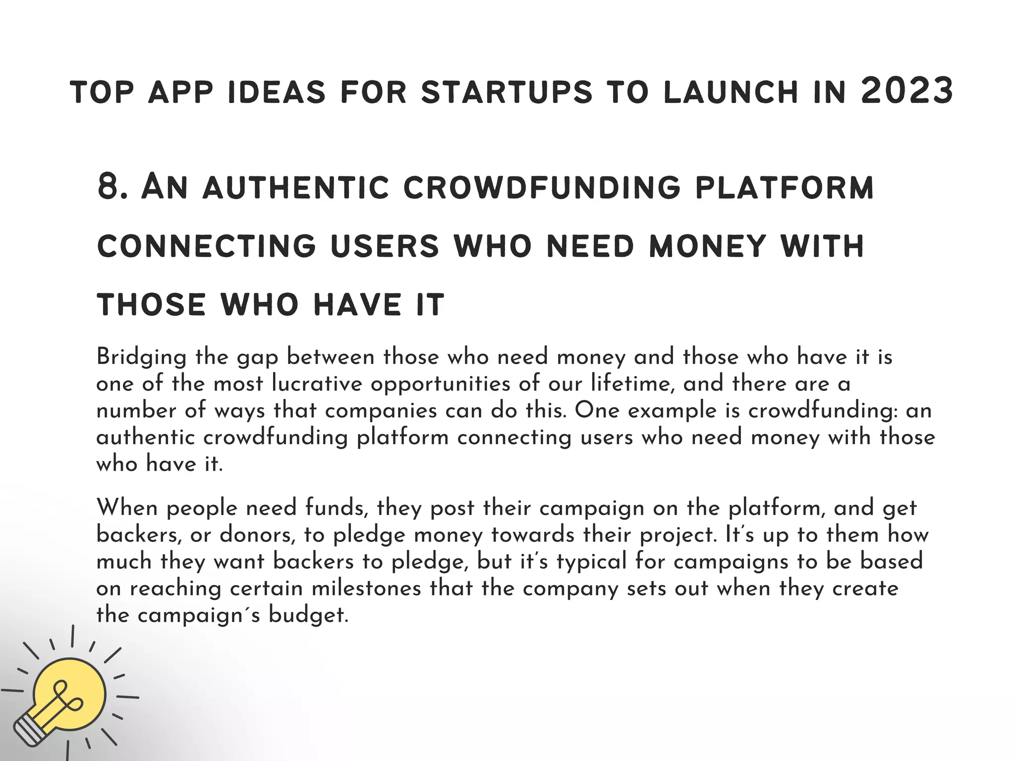 top app ideas for startups to launch in 2023
8. An authentic crowdfunding platform
connecting users who need money with
those who have it
Bridging the gap between those who need money and those who have it is
one of the most lucrative opportunities of our lifetime, and there are a
number of ways that companies can do this. One example is crowdfunding: an
authentic crowdfunding platform connecting users who need money with those
who have it.
When people need funds, they post their campaign on the platform, and get
backers, or donors, to pledge money towards their project. It’s up to them how
much they want backers to pledge, but it’s typical for campaigns to be based
on reaching certain milestones that the company sets out when they create
the campaign ́s budget.
 