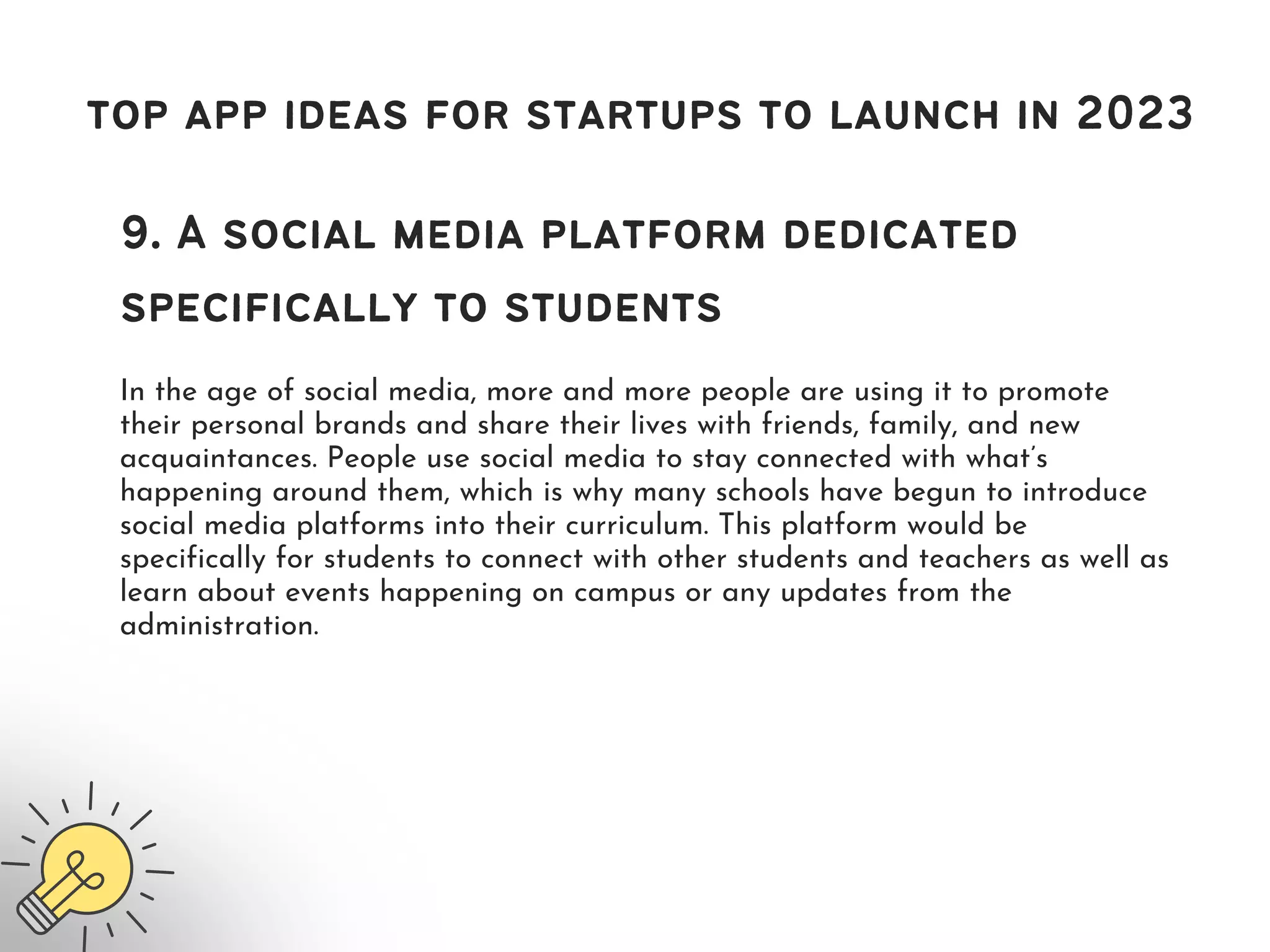 top app ideas for startups to launch in 2023
9. A social media platform dedicated
specifically to students
In the age of social media, more and more people are using it to promote
their personal brands and share their lives with friends, family, and new
acquaintances. People use social media to stay connected with what’s
happening around them, which is why many schools have begun to introduce
social media platforms into their curriculum. This platform would be
specifically for students to connect with other students and teachers as well as
learn about events happening on campus or any updates from the
administration.
 