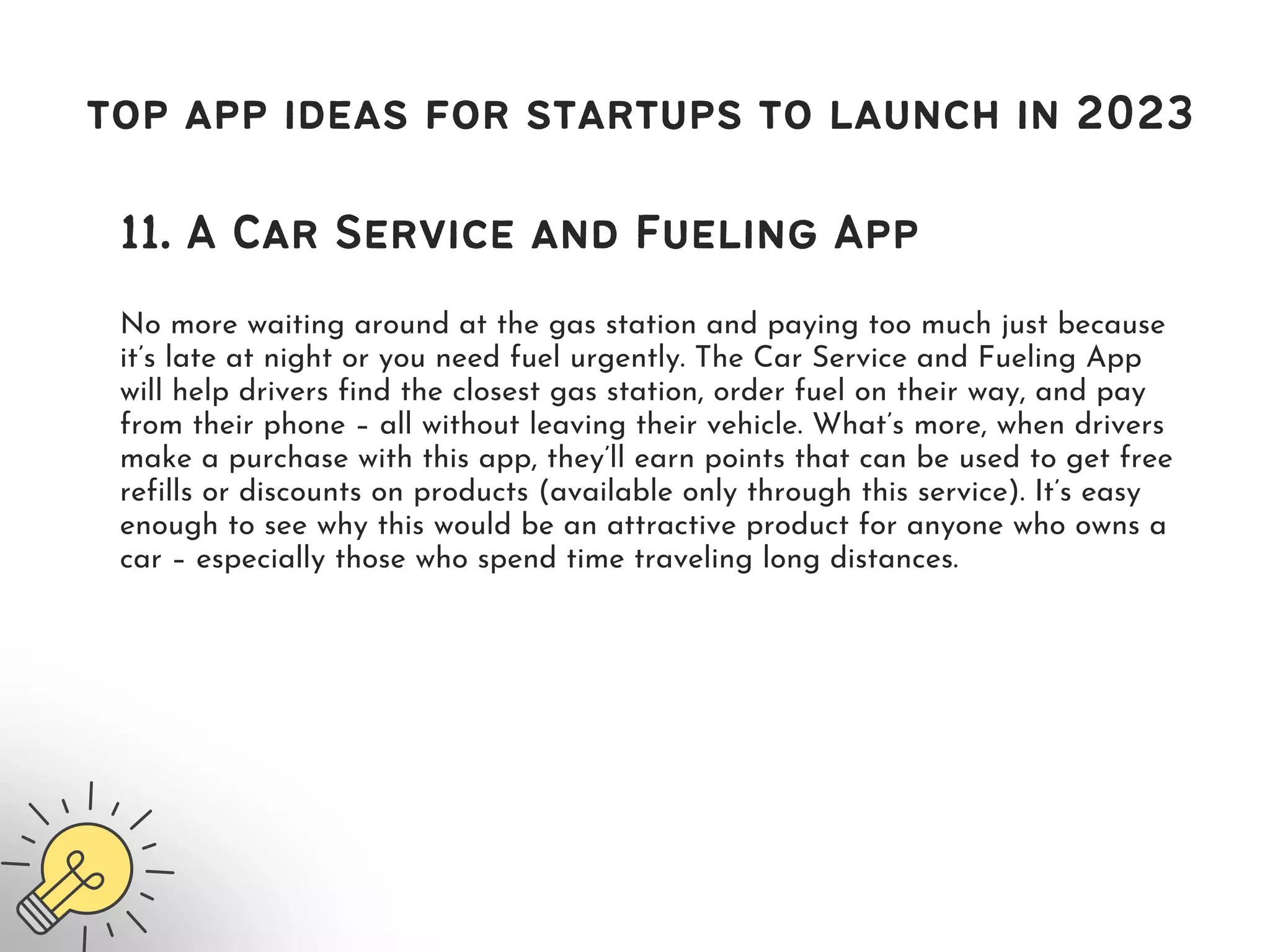 top app ideas for startups to launch in 2023
11. A Car Service and Fueling App
No more waiting around at the gas station and paying too much just because
it’s late at night or you need fuel urgently. The Car Service and Fueling App
will help drivers find the closest gas station, order fuel on their way, and pay
from their phone – all without leaving their vehicle. What’s more, when drivers
make a purchase with this app, they’ll earn points that can be used to get free
refills or discounts on products (available only through this service). It’s easy
enough to see why this would be an attractive product for anyone who owns a
car – especially those who spend time traveling long distances.
 