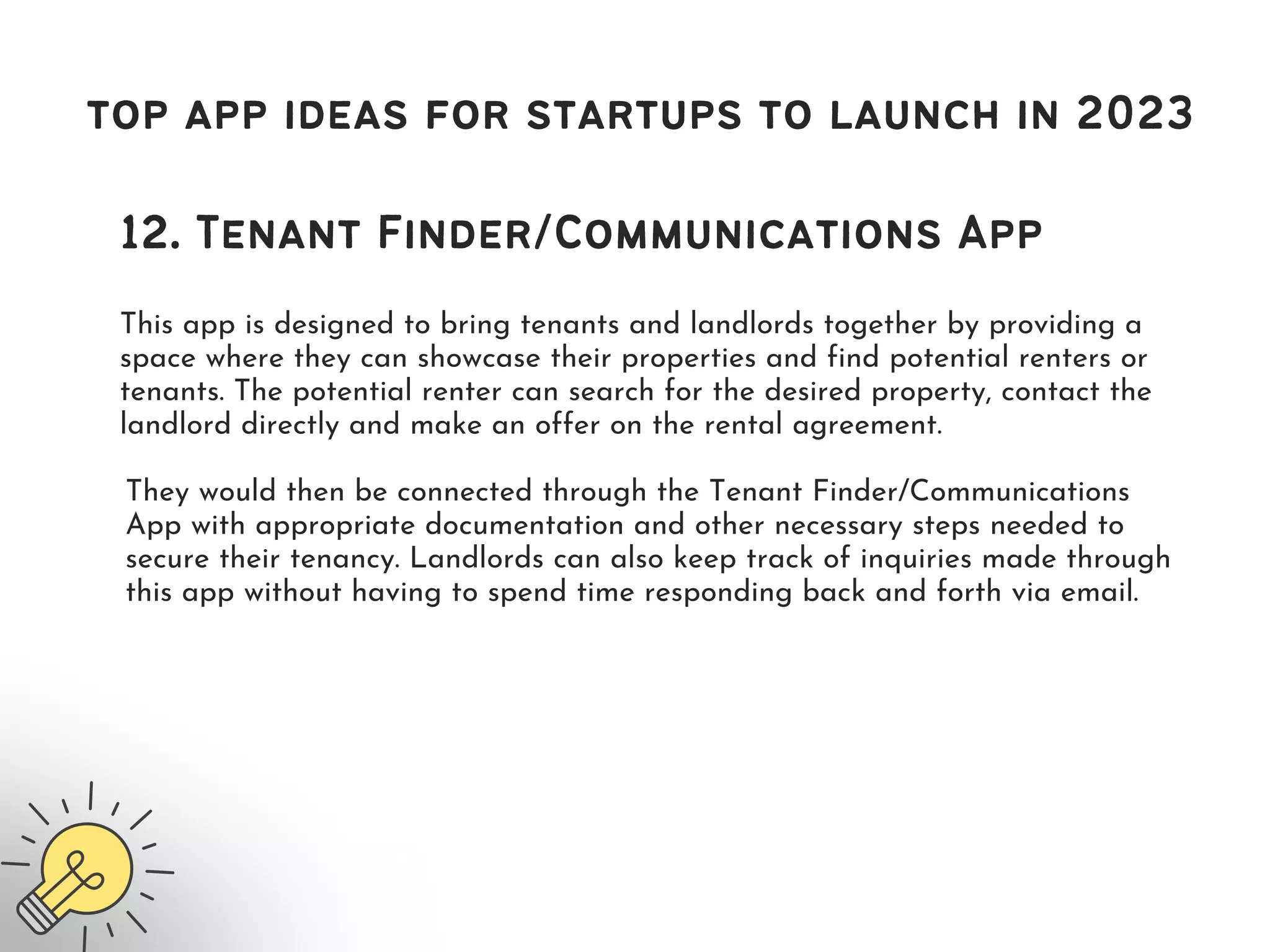 top app ideas for startups to launch in 2023
12. Tenant Finder/Communications App
This app is designed to bring tenants and landlords together by providing a
space where they can showcase their properties and find potential renters or
tenants. The potential renter can search for the desired property, contact the
landlord directly and make an offer on the rental agreement.
They would then be connected through the Tenant Finder/Communications
App with appropriate documentation and other necessary steps needed to
secure their tenancy. Landlords can also keep track of inquiries made through
this app without having to spend time responding back and forth via email.
 