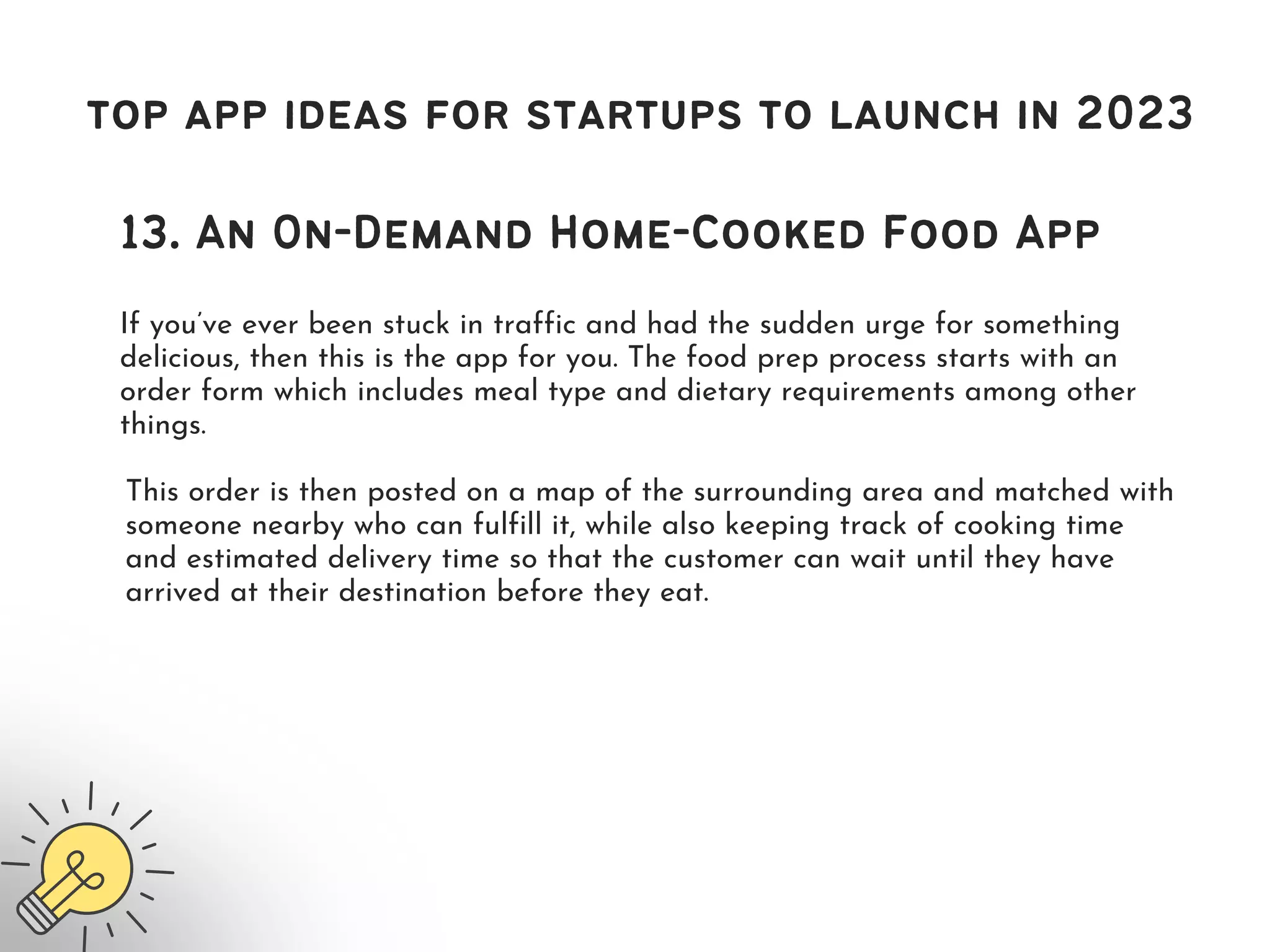 top app ideas for startups to launch in 2023
13. An On-Demand Home-Cooked Food App
If you’ve ever been stuck in traffic and had the sudden urge for something
delicious, then this is the app for you. The food prep process starts with an
order form which includes meal type and dietary requirements among other
things.
This order is then posted on a map of the surrounding area and matched with
someone nearby who can fulfill it, while also keeping track of cooking time
and estimated delivery time so that the customer can wait until they have
arrived at their destination before they eat.
 