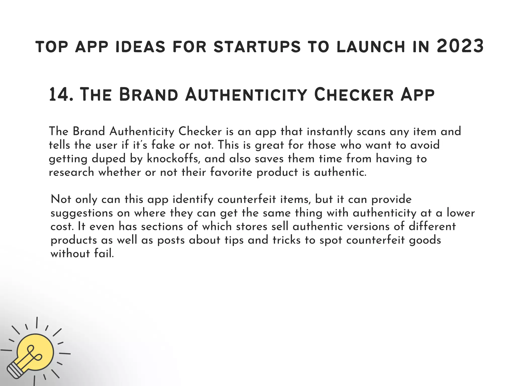 top app ideas for startups to launch in 2023
14. The Brand Authenticity Checker App
The Brand Authenticity Checker is an app that instantly scans any item and
tells the user if it’s fake or not. This is great for those who want to avoid
getting duped by knockoffs, and also saves them time from having to
research whether or not their favorite product is authentic.
Not only can this app identify counterfeit items, but it can provide
suggestions on where they can get the same thing with authenticity at a lower
cost. It even has sections of which stores sell authentic versions of different
products as well as posts about tips and tricks to spot counterfeit goods
without fail.
 