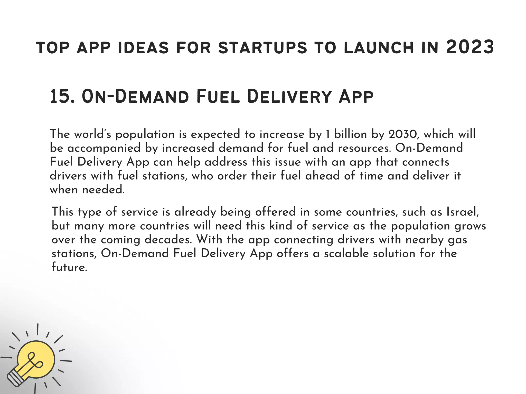 top app ideas for startups to launch in 2023
15. On-Demand Fuel Delivery App
The world’s population is expected to increase by 1 billion by 2030, which will
be accompanied by increased demand for fuel and resources. On-Demand
Fuel Delivery App can help address this issue with an app that connects
drivers with fuel stations, who order their fuel ahead of time and deliver it
when needed.
This type of service is already being offered in some countries, such as Israel,
but many more countries will need this kind of service as the population grows
over the coming decades. With the app connecting drivers with nearby gas
stations, On-Demand Fuel Delivery App offers a scalable solution for the
future.
 