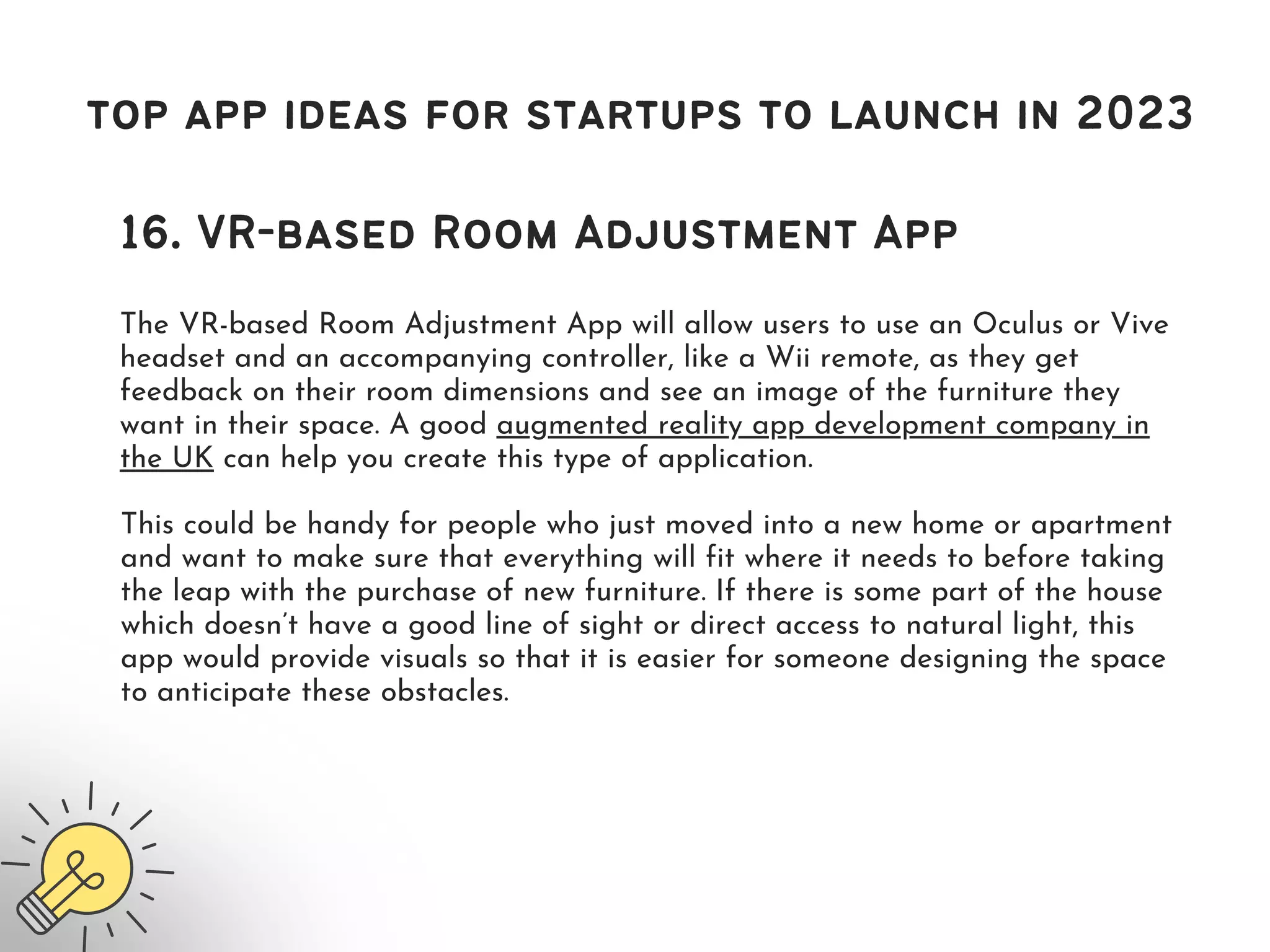 top app ideas for startups to launch in 2023
16. VR-based Room Adjustment App
The VR-based Room Adjustment App will allow users to use an Oculus or Vive
headset and an accompanying controller, like a Wii remote, as they get
feedback on their room dimensions and see an image of the furniture they
want in their space. A good augmented reality app development company in
the UK can help you create this type of application.
This could be handy for people who just moved into a new home or apartment
and want to make sure that everything will fit where it needs to before taking
the leap with the purchase of new furniture. If there is some part of the house
which doesn’t have a good line of sight or direct access to natural light, this
app would provide visuals so that it is easier for someone designing the space
to anticipate these obstacles.
 