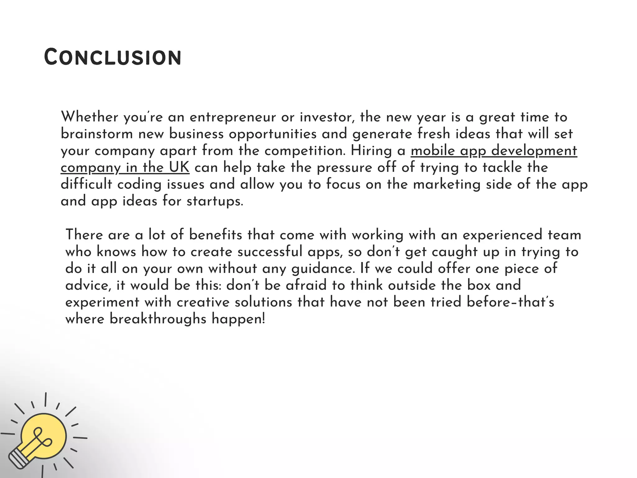 Whether you’re an entrepreneur or investor, the new year is a great time to
brainstorm new business opportunities and generate fresh ideas that will set
your company apart from the competition. Hiring a mobile app development
company in the UK can help take the pressure off of trying to tackle the
difficult coding issues and allow you to focus on the marketing side of the app
and app ideas for startups.
Conclusion
There are a lot of benefits that come with working with an experienced team
who knows how to create successful apps, so don’t get caught up in trying to
do it all on your own without any guidance. If we could offer one piece of
advice, it would be this: don’t be afraid to think outside the box and
experiment with creative solutions that have not been tried before–that’s
where breakthroughs happen!
 