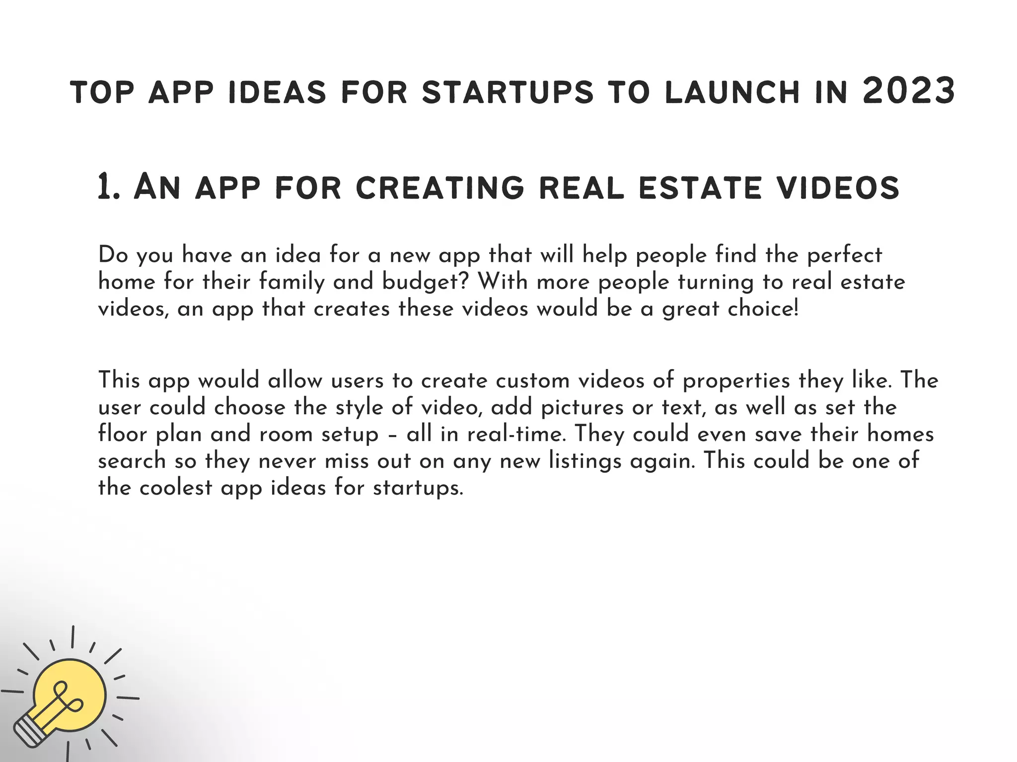 Do you have an idea for a new app that will help people find the perfect
home for their family and budget? With more people turning to real estate
videos, an app that creates these videos would be a great choice!
top app ideas for startups to launch in 2023
1. An app for creating real estate videos
This app would allow users to create custom videos of properties they like. The
user could choose the style of video, add pictures or text, as well as set the
floor plan and room setup – all in real-time. They could even save their homes
search so they never miss out on any new listings again. This could be one of
the coolest app ideas for startups.
 