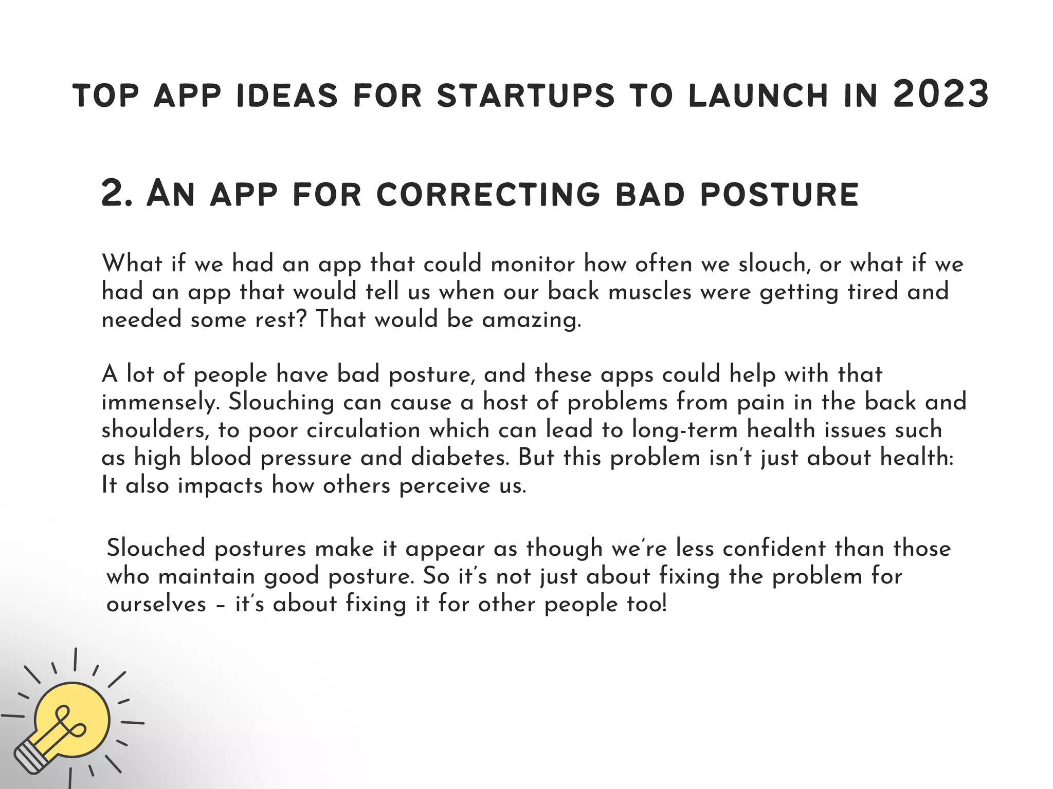 What if we had an app that could monitor how often we slouch, or what if we
had an app that would tell us when our back muscles were getting tired and
needed some rest? That would be amazing.
top app ideas for startups to launch in 2023
2. An app for correcting bad posture
A lot of people have bad posture, and these apps could help with that
immensely. Slouching can cause a host of problems from pain in the back and
shoulders, to poor circulation which can lead to long-term health issues such
as high blood pressure and diabetes. But this problem isn’t just about health:
It also impacts how others perceive us.
Slouched postures make it appear as though we’re less confident than those
who maintain good posture. So it’s not just about fixing the problem for
ourselves – it’s about fixing it for other people too!
 