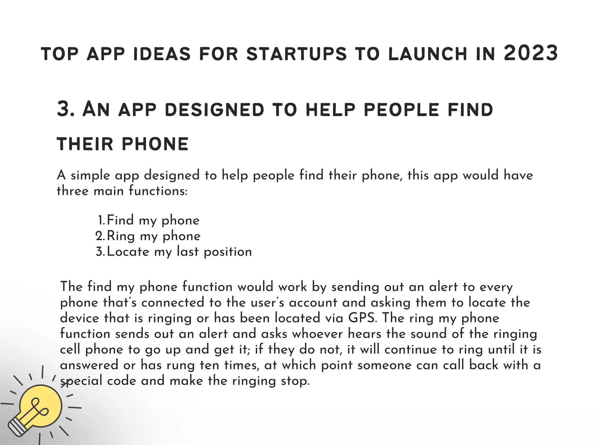 top app ideas for startups to launch in 2023
3. An app designed to help people find
their phone
A simple app designed to help people find their phone, this app would have
three main functions:
Find my phone
Ring my phone
Locate my last position
1.
2.
3.
The find my phone function would work by sending out an alert to every
phone that’s connected to the user’s account and asking them to locate the
device that is ringing or has been located via GPS. The ring my phone
function sends out an alert and asks whoever hears the sound of the ringing
cell phone to go up and get it; if they do not, it will continue to ring until it is
answered or has rung ten times, at which point someone can call back with a
special code and make the ringing stop.
 
