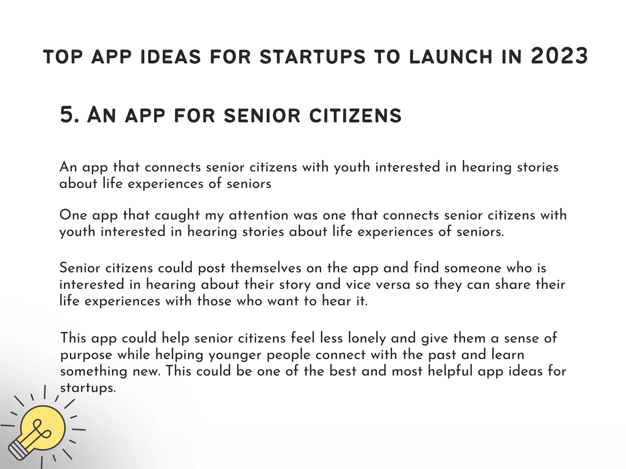 top app ideas for startups to launch in 2023
5. An app for senior citizens
An app that connects senior citizens with youth interested in hearing stories
about life experiences of seniors
One app that caught my attention was one that connects senior citizens with
youth interested in hearing stories about life experiences of seniors.
Senior citizens could post themselves on the app and find someone who is
interested in hearing about their story and vice versa so they can share their
life experiences with those who want to hear it.
This app could help senior citizens feel less lonely and give them a sense of
purpose while helping younger people connect with the past and learn
something new. This could be one of the best and most helpful app ideas for
startups.
 