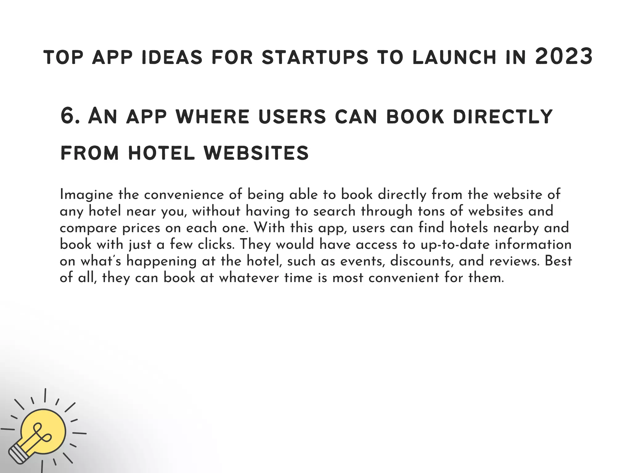 top app ideas for startups to launch in 2023
6. An app where users can book directly
from hotel websites
Imagine the convenience of being able to book directly from the website of
any hotel near you, without having to search through tons of websites and
compare prices on each one. With this app, users can find hotels nearby and
book with just a few clicks. They would have access to up-to-date information
on what’s happening at the hotel, such as events, discounts, and reviews. Best
of all, they can book at whatever time is most convenient for them.
 