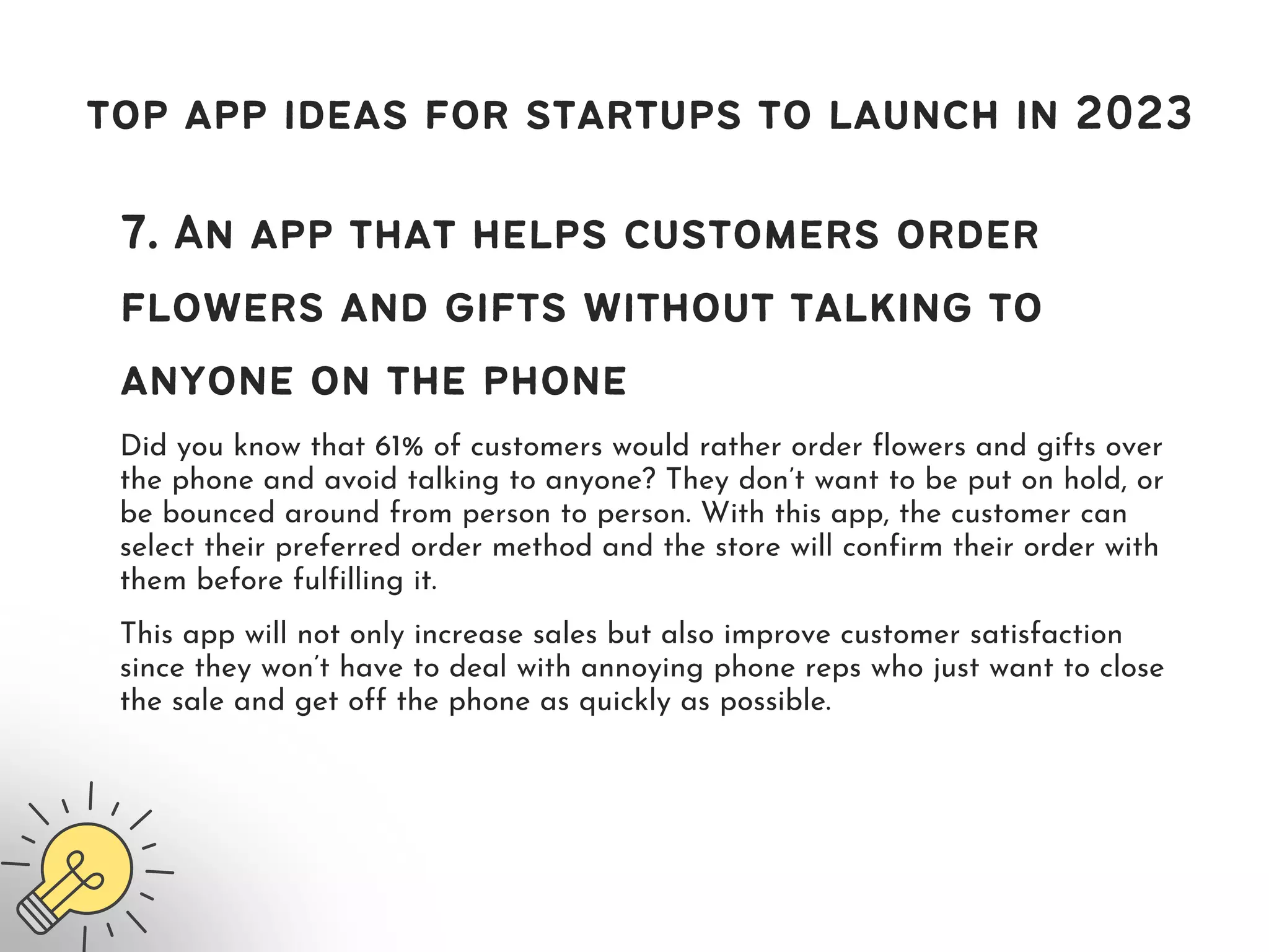 top app ideas for startups to launch in 2023
7. An app that helps customers order
flowers and gifts without talking to
anyone on the phone
Did you know that 61% of customers would rather order flowers and gifts over
the phone and avoid talking to anyone? They don’t want to be put on hold, or
be bounced around from person to person. With this app, the customer can
select their preferred order method and the store will confirm their order with
them before fulfilling it.
This app will not only increase sales but also improve customer satisfaction
since they won’t have to deal with annoying phone reps who just want to close
the sale and get off the phone as quickly as possible.
 