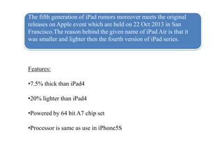 The fifth generation of iPad rumors moreover meets the original
releases on Apple event which are held on 22 Oct 2013 in San
Francisco.The reason behind the given name of iPad Air is that it
was smaller and lighter then the fourth version of iPad series.

Features:
?7.5% thick than iPad4
?20% lighter than iPad4
?Powered by 64 bit A7 chip set
?Processor is same as use in iPhone5S

 