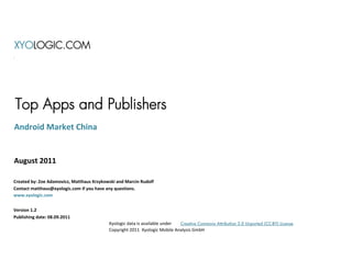XYOLOGIC.COM




Top Apps and Publishers
Android Market China


August 2011

Created by: Zoe Adamovicz, Matthaus Krzykowski and Marcin Rudolf
Contact matthaus@xyologic.com if you have any questions.
www.xyologic.com


Version 1.2
Publishing date: 08.09.2011
                                           Xyologic data is available under Creative Commons Attribution 3.0 Unported (CC-BY) License
                                           Copyright 2011 Xyologic Mobile Analysis GmbH
 