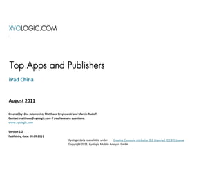XYOLOGIC.COM




Top Apps and Publishers
iPad China


August 2011

Created by: Zoe Adamovicz, Matthaus Krzykowski and Marcin Rudolf
Contact matthaus@xyologic.com if you have any questions.
www.xyologic.com


Version 1.2
Publishing date: 08.09.2011
                                           Xyologic data is available under Creative Commons Attribution 3.0 Unported (CC-BY) License
                                           Copyright 2011 Xyologic Mobile Analysis GmbH
 