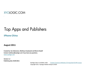 XYOLOGIC.COM




Top Apps and Publishers
iPhone China


August 2011

Created by: Zoe Adamovicz, Matthaus Krzykowski and Marcin Rudolf
Contact matthaus@xyologic.com if you have any questions.
www.xyologic.com


Version 1.2
Publishing date: 08.09.2011
                                           Xyologic data is available under Creative Commons Attribution 3.0 Unported (CC-BY) License
                                           Copyright 2011 Xyologic Mobile Analysis GmbH
 