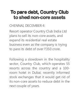 To pare debt, Country ClubTo pare debt, Country ClubTo pare debt, Country ClubTo pare debt, Country Club
to shed nonto shed nonto shed nonto shed non----core assetscore assetscore assetscore assets
CHENNAI, DECEMBER 4:
Resort operator Country Club India Ltd
plans to sell its non-core assets, and
expand its residential real estate
business even as the company is trying
to pare its debt of over `350 crore.
Following a slowdown in the hospitality
sector, Country Club, which operates 55
resorts across the country and a 100-
room hotel in Dubai, recently informed
stock exchanges that it would get rid of
its non-core assets to reduce debt in the
next couple of years.
 
