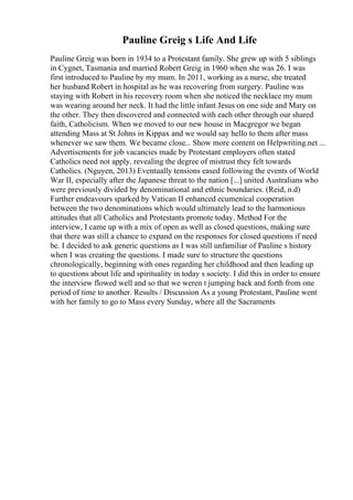 Pauline Greig s Life And Life
Pauline Greig was born in 1934 to a Protestant family. She grew up with 5 siblings
in Cygnet, Tasmania and married Robert Greig in 1960 when she was 26. I was
first introduced to Pauline by my mum. In 2011, working as a nurse, she treated
her husband Robert in hospital as he was recovering from surgery. Pauline was
staying with Robert in his recovery room when she noticed the necklace my mum
was wearing around her neck. It had the little infant Jesus on one side and Mary on
the other. They then discovered and connected with each other through our shared
faith, Catholicism. When we moved to our new house in Macgregor we began
attending Mass at St Johns in Kippax and we would say hello to them after mass
whenever we saw them. We became close... Show more content on Helpwriting.net ...
Advertisements for job vacancies made by Protestant employers often stated
Catholics need not apply. revealing the degree of mistrust they felt towards
Catholics. (Nguyen, 2013) Eventually tensions eased following the events of World
War II, especially after the Japanese threat to the nation [...] united Australians who
were previously divided by denominational and ethnic boundaries. (Reid, n.d)
Further endeavours sparked by Vatican II enhanced ecumenical cooperation
between the two denominations which would ultimately lead to the harmonious
attitudes that all Catholics and Protestants promote today. Method For the
interview, I came up with a mix of open as well as closed questions, making sure
that there was still a chance to expand on the responses for closed questions if need
be. I decided to ask generic questions as I was still unfamiliar of Pauline s history
when I was creating the questions. I made sure to structure the questions
chronologically, beginning with ones regarding her childhood and then leading up
to questions about life and spirituality in today s society. I did this in order to ensure
the interview flowed well and so that we weren t jumping back and forth from one
period of time to another. Results / Discussion As a young Protestant, Pauline went
with her family to go to Mass every Sunday, where all the Sacraments
 