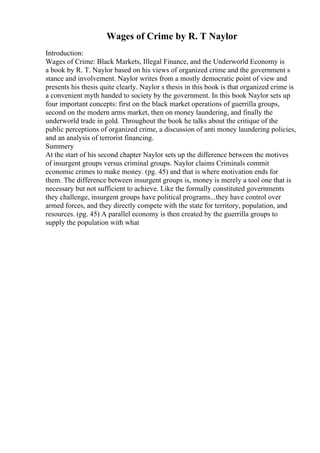 Wages of Crime by R. T Naylor
Introduction:
Wages of Crime: Black Markets, Illegal Finance, and the Underworld Economy is
a book by R. T. Naylor based on his views of organized crime and the government s
stance and involvement. Naylor writes from a mostly democratic point of view and
presents his thesis quite clearly. Naylor s thesis in this book is that organized crime is
a convenient myth handed to society by the government. In this book Naylor sets up
four important concepts: first on the black market operations of guerrilla groups,
second on the modern arms market, then on money laundering, and finally the
underworld trade in gold. Throughout the book he talks about the critique of the
public perceptions of organized crime, a discussion of anti money laundering policies,
and an analysis of terrorist financing.
Summery
At the start of his second chapter Naylor sets up the difference between the motives
of insurgent groups versus criminal groups. Naylor claims Criminals commit
economic crimes to make money. (pg. 45) and that is where motivation ends for
them. The difference between insurgent groups is, money is merely a tool one that is
necessary but not sufficient to achieve. Like the formally constituted governments
they challenge, insurgent groups have political programs...they have control over
armed forces, and they directly compete with the state for territory, population, and
resources. (pg. 45) A parallel economy is then created by the guerrilla groups to
supply the population with what
 