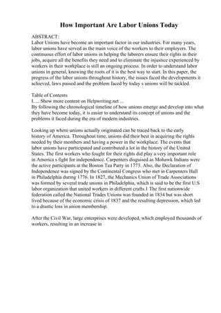 How Important Are Labor Unions Today
ABSTRACT:
Labor Unions have become an important factor in our industries. For many years,
labor unions have served as the main voice of the workers to their employers. The
continuous effort of labor unions in helping the laborers ensure their rights in their
jobs, acquire all the benefits they need and to eliminate the injustice experienced by
workers in their workplace is still an ongoing process. In order to understand labor
unions in general, knowing the roots of it is the best way to start. In this paper, the
progress of the labor unions throughout history, the issues faced the developments it
achieved, laws passed and the problem faced by today s unions will be tackled.
Table of Contents
I. ... Show more content on Helpwriting.net ...
By following the chronological timeline of how unions emerge and develop into what
they have become today, it is easier to understand its concept of unions and the
problems it faced during the era of modern industries.
Looking up where unions actually originated can be traced back to the early
history of America. Throughout time, unions did their best in acquiring the rights
needed by their members and having a power in the workplace. The events that
labor unions have participated and contributed a lot in the history of the United
States. The first workers who fought for their rights did play a very important role
in America s fight for independence. Carpenters disguised as Mohawk Indians were
the active participants at the Boston Tea Party in 1773. Also, the Declaration of
Independence was signed by the Continental Congress who met in Carpenters Hall
in Philadelphia during 1776. In 1827, the Mechanics Union of Trade Associations
was formed by several trade unions in Philadelphia, which is said to be the first U.S
labor organization that united workers in different crafts.1 The first nationwide
federation called the National Trades Unions was founded in 1834 but was short
lived because of the economic crisis of 1837 and the resulting depression, which led
to a drastic loss in union membership.
After the Civil War, large enterprises were developed, which employed thousands of
workers, resulting in an increase in
 