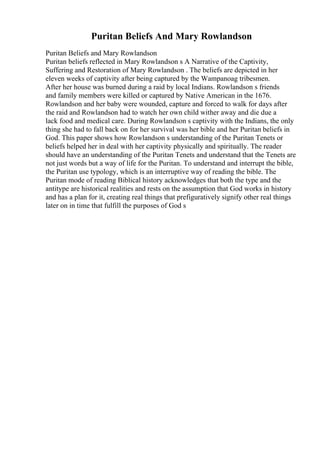 Puritan Beliefs And Mary Rowlandson
Puritan Beliefs and Mary Rowlandson
Puritan beliefs reflected in Mary Rowlandson s A Narrative of the Captivity,
Suffering and Restoration of Mary Rowlandson . The beliefs are depicted in her
eleven weeks of captivity after being captured by the Wampanoag tribesmen.
After her house was burned during a raid by local Indians. Rowlandson s friends
and family members were killed or captured by Native American in the 1676.
Rowlandson and her baby were wounded, capture and forced to walk for days after
the raid and Rowlandson had to watch her own child wither away and die due a
lack food and medical care. During Rowlandson s captivity with the Indians, the only
thing she had to fall back on for her survival was her bible and her Puritan beliefs in
God. This paper shows how Rowlandson s understanding of the Puritan Tenets or
beliefs helped her in deal with her captivity physically and spiritually. The reader
should have an understanding of the Puritan Tenets and understand that the Tenets are
not just words but a way of life for the Puritan. To understand and interrupt the bible,
the Puritan use typology, which is an interruptive way of reading the bible. The
Puritan mode of reading Biblical history acknowledges that both the type and the
antitype are historical realities and rests on the assumption that God works in history
and has a plan for it, creating real things that prefiguratively signify other real things
later on in time that fulfill the purposes of God s
 