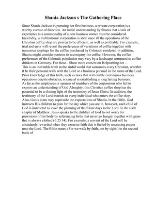 Shania Jackson s The Gathering Place
Since Shania Jackson is pursuing her first business, a private corporation is a
worthy avenue of direction. An initial understanding by Shania that a lack of
experience is a commonality of a new business owner must be considered.
Inevitably, a multinational corporation is ideal once all the operations of the
Christian coffee shop are proven to be efficient, as well as profitable. For example,
trial and error will reveal the preferences of variations of coffee together with
numerous toppings for the coffee purchased by Colorado residents. In addition,
Shania might consider pastries to accompany the coffee. However, the coffee
preferences of the Colorado population may vary by a landscape compared to coffee
drinkers in Germany. For these... Show more content on Helpwriting.net ...
This is an inevitable truth in the sinful world that surrounds every Christian, whether
it be their personal walk with the Lord or a business pursued in the name of the Lord.
Prior knowledge of this truth, such as laws that will enable continuous business
operations despite obstacles, is crucial in establishing a long lasting business.
As far as the employees or spouses of members of the corporation who fail to
express an understanding of God Almighty, this Christian coffee shop has the
potential to be a shining light of the testimony of Jesus Christ. In addition, the
testimony of the Lord extends to every individual who enters the coffee shop.
Also, God s plans may supersede the expectations of Shania. In the Bible, God
instructs His children to plan for the day which you are in, however, each child of
God is instructed to leave the planning of the future days to the Lord. In the sixth
chapter of Matthew, Jesus speaks to the children of God to not worry for
provisions of the body by referencing birds that never go hungry together with grass
that is always clothed (6:25 34). For example, a servant of the Lord will be
abundantly rewarded when they exercise faith that is fueled by unceasing prayer
unto the Lord. The Bible states, (For we walk by faith, not by sight:) in the second
book of
 
